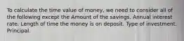 To calculate the time value of money, we need to consider all of the following except the Amount of the savings. Annual interest rate. Length of time the money is on deposit. Type of investment. Principal.