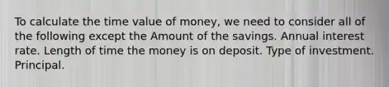 To calculate the time value of money, we need to consider all of the following except the Amount of the savings. Annual interest rate. Length of time the money is on deposit. Type of investment. Principal.