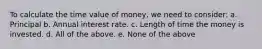 To calculate the time value of money, we need to consider: a. Principal b. Annual interest rate. c. Length of time the money is invested. d. All of the above. e. None of the above