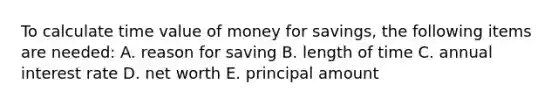 To calculate time value of money for savings, the following items are needed: A. reason for saving B. length of time C. annual interest rate D. net worth E. principal amount