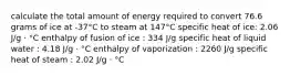 calculate the total amount of energy required to convert 76.6 grams of ice at -37°C to steam at 147°C specific heat of ice: 2.06 J/g ⋅ °C enthalpy of fusion of ice : 334 J/g specific heat of liquid water : 4.18 J/g ⋅ °C enthalpy of vaporization : 2260 J/g specific heat of steam : 2.02 J/g ⋅ °C