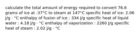 calculate the total amount of energy required to convert 76.6 grams of ice at -37°C to steam at 147°C specific heat of ice: 2.06 J/g ⋅ °C enthalpy of fusion of ice : 334 J/g specific heat of liquid water : 4.18 J/g ⋅ °C enthalpy of vaporization : 2260 J/g specific heat of steam : 2.02 J/g ⋅ °C