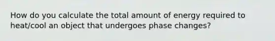 How do you calculate the total amount of energy required to heat/cool an object that undergoes phase changes?