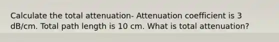 Calculate the total attenuation- Attenuation coefficient is 3 dB/cm. Total path length is 10 cm. What is total attenuation?