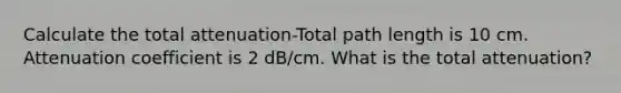 Calculate the total attenuation-Total path length is 10 cm. Attenuation coefficient is 2 dB/cm. What is the total attenuation?