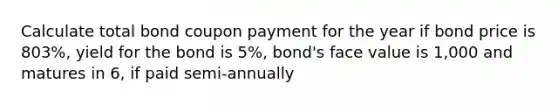 Calculate total bond coupon payment for the year if bond price is 803%, yield for the bond is 5%, bond's face value is 1,000 and matures in 6, if paid semi-annually