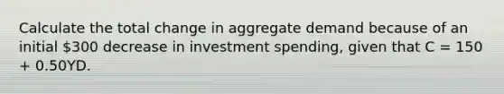 Calculate the total change in aggregate demand because of an initial 300 decrease in investment spending, given that C = 150 + 0.50YD.