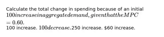 Calculate the total change in spending because of an initial 100 increase in aggregate demand, given that the MPC = 0.60.100 increase. 100 decrease.250 increase. 60 increase.