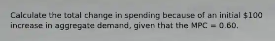 Calculate the total change in spending because of an initial 100 increase in aggregate demand, given that the MPC = 0.60.