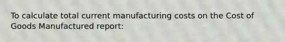 To calculate total current manufacturing costs on the Cost of Goods Manufactured report: