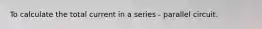 To calculate the total current in a series - parallel circuit.