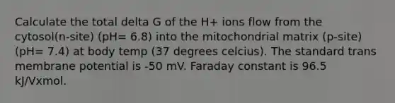 Calculate the total delta G of the H+ ions flow from the cytosol(n-site) (pH= 6.8) into the mitochondrial matrix (p-site) (pH= 7.4) at body temp (37 degrees celcius). The standard trans membrane potential is -50 mV. Faraday constant is 96.5 kJ/Vxmol.