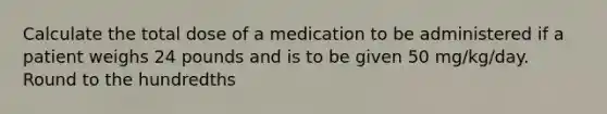 Calculate the total dose of a medication to be administered if a patient weighs 24 pounds and is to be given 50 mg/kg/day. Round to the hundredths