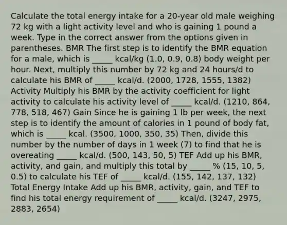 Calculate the total energy intake for a 20-year old male weighing 72 kg with a light activity level and who is gaining 1 pound a week. Type in the correct answer from the options given in parentheses. BMR The first step is to identify the BMR equation for a male, which is _____ kcal/kg (1.0, 0.9, 0.8) body weight per hour. Next, multiply this number by 72 kg and 24 hours/d to calculate his BMR of _____ kcal/d. (2000, 1728, 1555, 1382) Activity Multiply his BMR by the activity coefficient for light activity to calculate his activity level of _____ kcal/d. (1210, 864, 778, 518, 467) Gain Since he is gaining 1 lb per week, the next step is to identify the amount of calories in 1 pound of body fat, which is _____ kcal. (3500, 1000, 350, 35) Then, divide this number by the number of days in 1 week (7) to find that he is overeating _____ kcal/d. (500, 143, 50, 5) TEF Add up his BMR, activity, and gain, and multiply this total by _____ % (15, 10, 5, 0.5) to calculate his TEF of _____ kcal/d. (155, 142, 137, 132) Total Energy Intake Add up his BMR, activity, gain, and TEF to find his total energy requirement of _____ kcal/d. (3247, 2975, 2883, 2654)