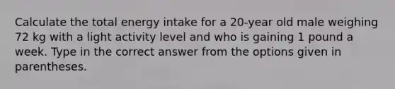 Calculate the total energy intake for a 20-year old male weighing 72 kg with a light activity level and who is gaining 1 pound a week. Type in the correct answer from the options given in parentheses.