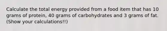 Calculate the total energy provided from a food item that has 10 grams of protein, 40 grams of carbohydrates and 3 grams of fat.(Show your calculations!!)