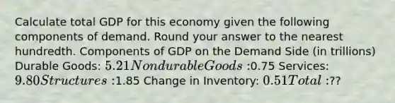 Calculate total GDP for this economy given the following components of demand. Round your answer to the nearest hundredth. Components of GDP on the Demand Side (in trillions) Durable Goods: 5.21 Nondurable Goods:0.75 Services: 9.80 Structures:1.85 Change in Inventory: 0.51 Total:??