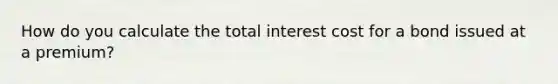 How do you calculate the total interest cost for a bond issued at a premium?