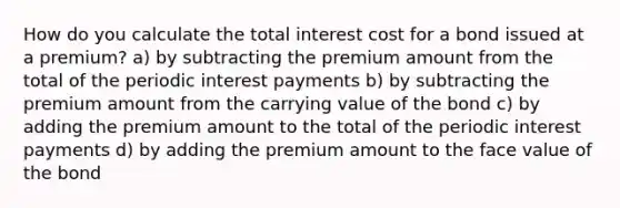 How do you calculate the total interest cost for a bond issued at a premium? a) by subtracting the premium amount from the total of the periodic interest payments b) by subtracting the premium amount from the carrying value of the bond c) by adding the premium amount to the total of the periodic interest payments d) by adding the premium amount to the face value of the bond