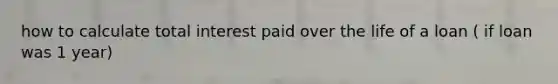 how to calculate total interest paid over the life of a loan ( if loan was 1 year)