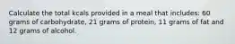 Calculate the total kcals provided in a meal that includes: 60 grams of carbohydrate, 21 grams of protein, 11 grams of fat and 12 grams of alcohol.