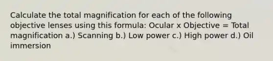 Calculate the total magnification for each of the following objective lenses using this formula: Ocular x Objective = Total magnification a.) Scanning b.) Low power c.) High power d.) Oil immersion