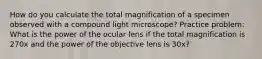 How do you calculate the total magnification of a specimen observed with a compound light microscope? Practice problem: What is the power of the ocular lens if the total magnification is 270x and the power of the objective lens is 30x?