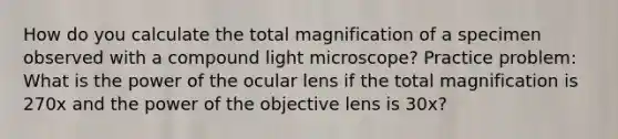 How do you calculate the total magnification of a specimen observed with a compound light microscope? Practice problem: What is the power of the ocular lens if the total magnification is 270x and the power of the objective lens is 30x?