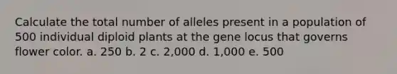 Calculate the total number of alleles present in a population of 500 individual diploid plants at the gene locus that governs flower color. a. 250 b. 2 c. 2,000 d. 1,000 e. 500