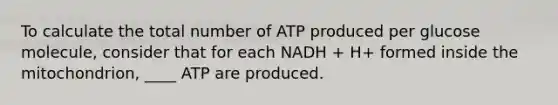 To calculate the total number of ATP produced per glucose molecule, consider that for each NADH + H+ formed inside the mitochondrion, ____ ATP are produced.