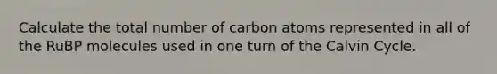 Calculate the total number of carbon atoms represented in all of the RuBP molecules used in one turn of the Calvin Cycle.