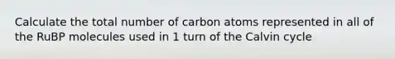 Calculate the total number of carbon atoms represented in all of the RuBP molecules used in 1 turn of the Calvin cycle