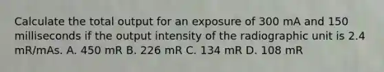 Calculate the total output for an exposure of 300 mA and 150 milliseconds if the output intensity of the radiographic unit is 2.4 mR/mAs. A. 450 mR B. 226 mR C. 134 mR D. 108 mR