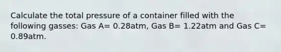 Calculate the total pressure of a container filled with the following gasses: Gas A= 0.28atm, Gas B= 1.22atm and Gas C= 0.89atm.