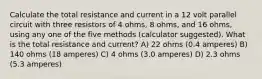 Calculate the total resistance and current in a 12 volt parallel circuit with three resistors of 4 ohms, 8 ohms, and 16 ohms, using any one of the five methods (calculator suggested). What is the total resistance and current? A) 22 ohms (0.4 amperes) B) 140 ohms (18 amperes) C) 4 ohms (3.0 amperes) D) 2.3 ohms (5.3 amperes)