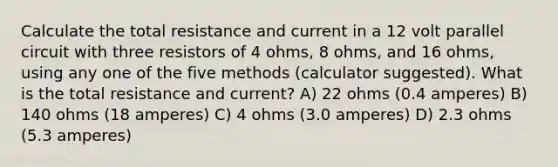 Calculate the total resistance and current in a 12 volt parallel circuit with three resistors of 4 ohms, 8 ohms, and 16 ohms, using any one of the five methods (calculator suggested). What is the total resistance and current? A) 22 ohms (0.4 amperes) B) 140 ohms (18 amperes) C) 4 ohms (3.0 amperes) D) 2.3 ohms (5.3 amperes)