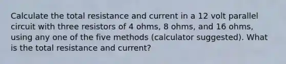 Calculate the total resistance and current in a 12 volt parallel circuit with three resistors of 4 ohms, 8 ohms, and 16 ohms, using any one of the five methods (calculator suggested). What is the total resistance and current?