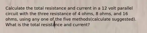 Calculate the total resistance and current in a 12 volt parallel circuit with the three resistance of 4 ohms, 8 ohms, and 16 ohms, using any one of the five methods(calculate suggested). What is the total resistance and current?