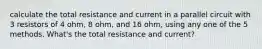 calculate the total resistance and current in a parallel circuit with 3 resistors of 4 ohm, 8 ohm, and 16 ohm, using any one of the 5 methods. What's the total resistance and current?