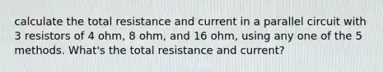 calculate the total resistance and current in a parallel circuit with 3 resistors of 4 ohm, 8 ohm, and 16 ohm, using any one of the 5 methods. What's the total resistance and current?