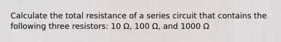 Calculate the total resistance of a series circuit that contains the following three resistors: 10 Ω, 100 Ω, and 1000 Ω