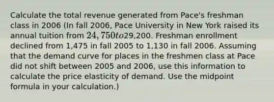 Calculate the total revenue generated from​ Pace's freshman class in 2006 (In fall​ 2006, Pace University in New York raised its annual tuition from ​24,750 to29,200. Freshman enrollment declined from 1,475 in fall 2005 to 1,130 in fall 2006. Assuming that the demand curve for places in the freshmen class at Pace did not shift between 2005 and​ 2006, use this information to calculate the price elasticity of demand. Use the midpoint formula in your calculation.)