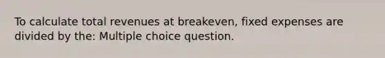 To calculate total revenues at breakeven, fixed expenses are divided by the: Multiple choice question.