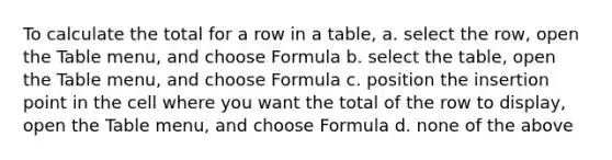 To calculate the total for a row in a table, a. select the row, open the Table menu, and choose Formula b. select the table, open the Table menu, and choose Formula c. position the insertion point in the cell where you want the total of the row to display, open the Table menu, and choose Formula d. none of the above