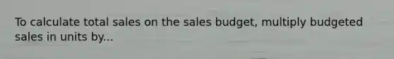 To calculate total sales on the sales budget, multiply budgeted sales in units by...