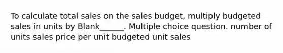 To calculate total sales on the sales budget, multiply budgeted sales in units by Blank______. Multiple choice question. number of units sales price per unit budgeted unit sales