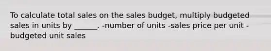 To calculate total sales on the sales budget, multiply budgeted sales in units by ______. -number of units -sales price per unit -budgeted unit sales