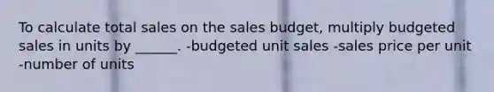 To calculate total sales on the sales budget, multiply budgeted sales in units by ______. -budgeted unit sales -sales price per unit -number of units