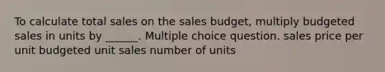 To calculate total sales on the sales budget, multiply budgeted sales in units by ______. Multiple choice question. sales price per unit budgeted unit sales number of units