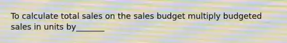 To calculate total sales on the sales budget multiply budgeted sales in units by_______